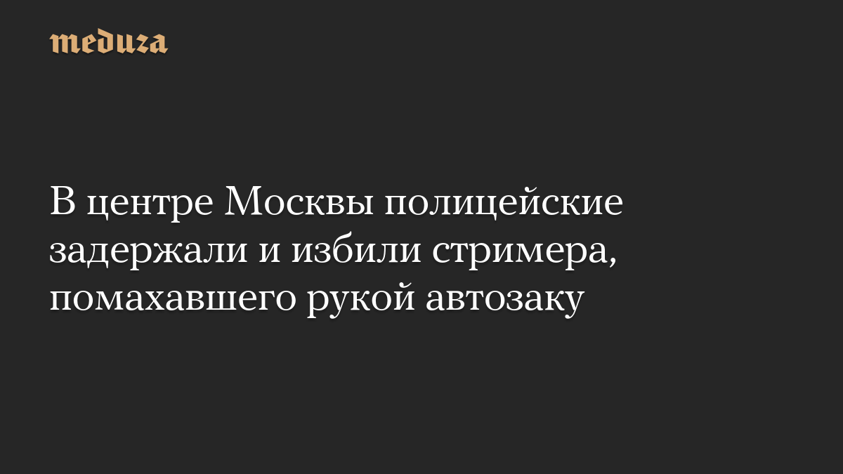 В центре Москвы полицейские задержали и избили стримера, помахавшего рукой автозаку
