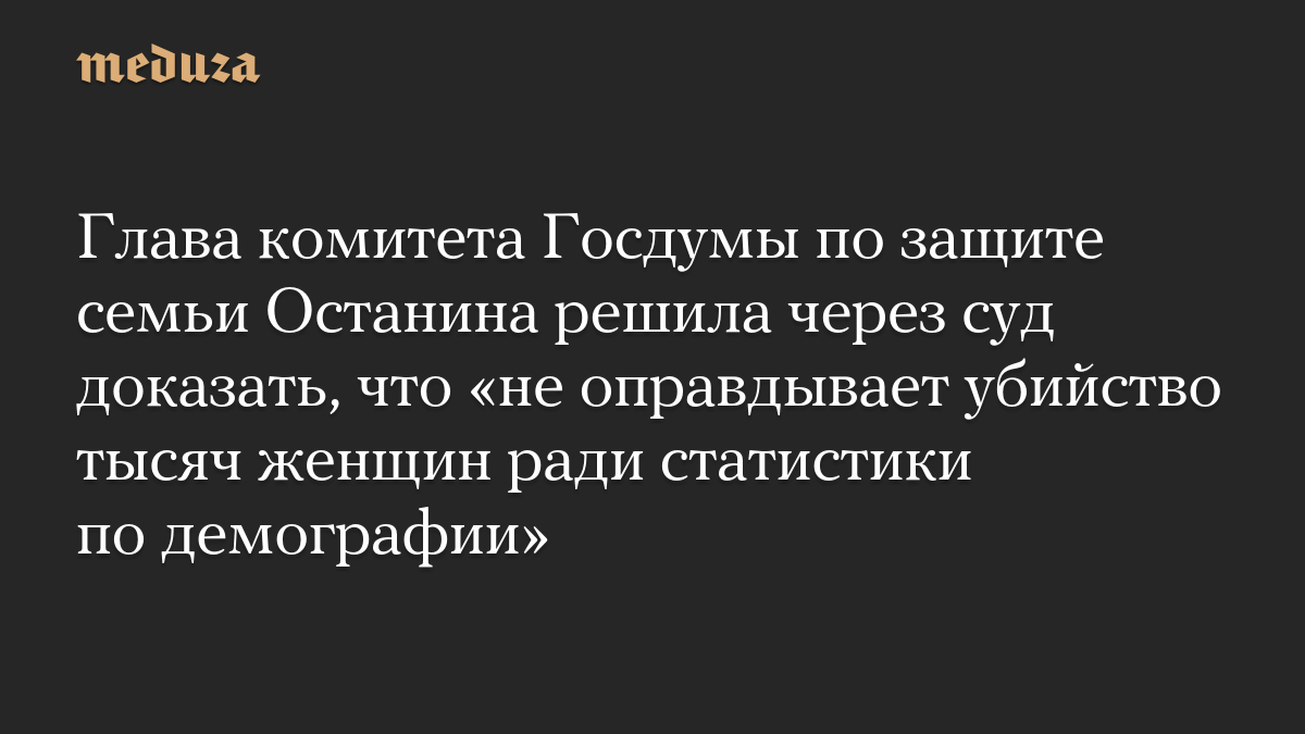 Глава комитета Госдумы по защите семьи Останина решила через суд доказать, что «не оправдывает убийство тысяч женщин ради статистики по демографии»