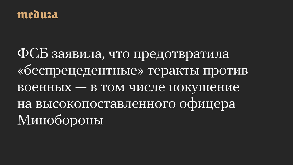 ФСБ заявила, что предотвратила «беспрецедентные» теракты против военных — в том числе покушение на высокопоставленного офицера Минобороны