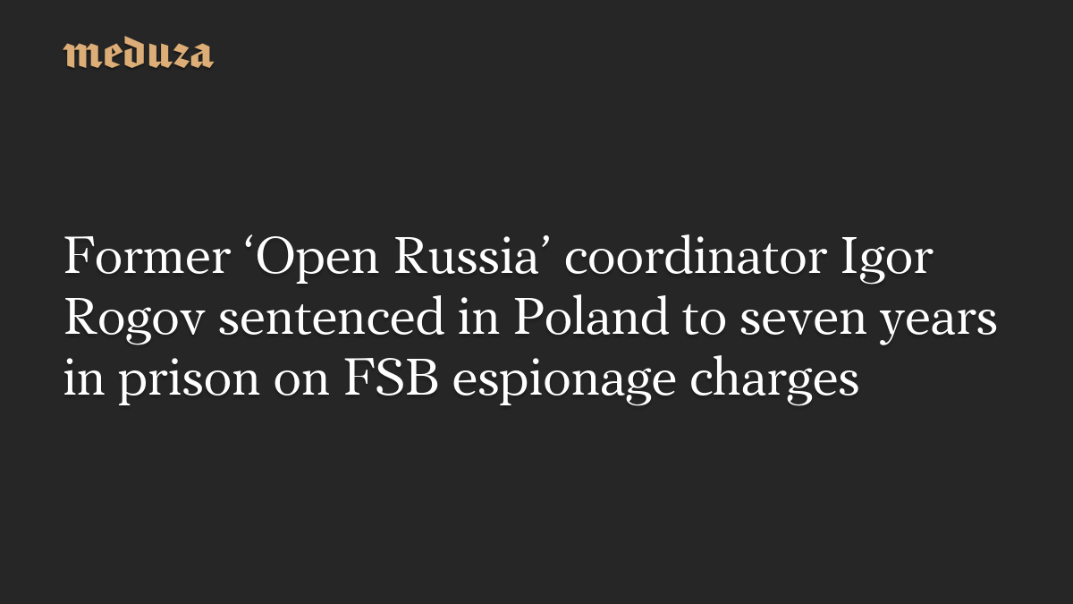 Former ‘Open Russia’ coordinator Igor Rogov sentenced in Poland to seven years in prison on FSB espionage charges