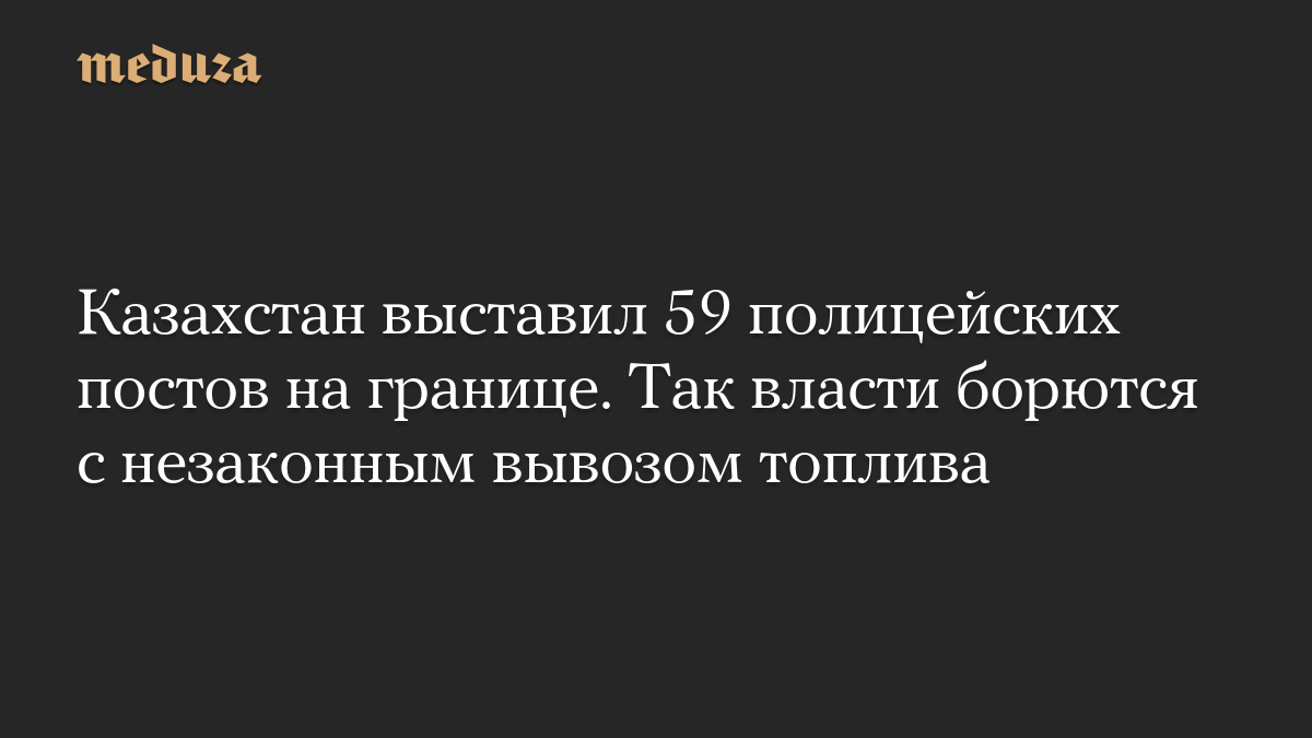 Казахстан выставил 59 полицейских постов на границе. Так власти борются с незаконным вывозом топлива