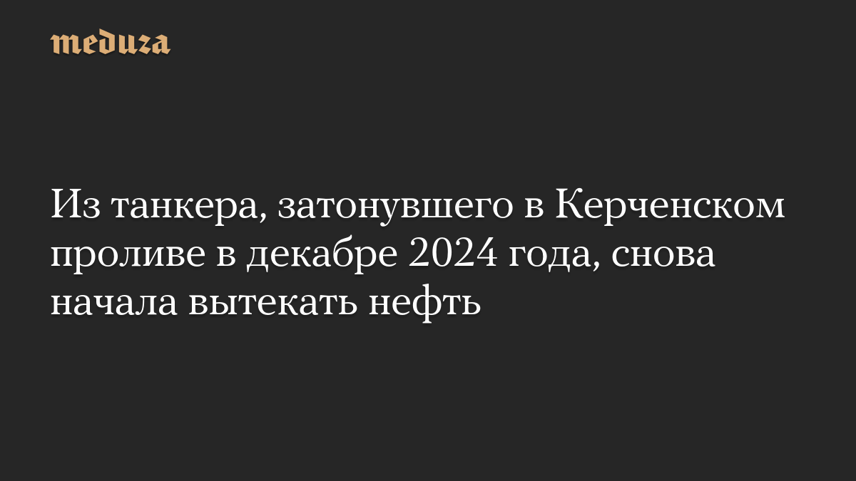 Из танкера, затонувшего в Керченском проливе в декабре 2024 года, снова начала вытекать нефть