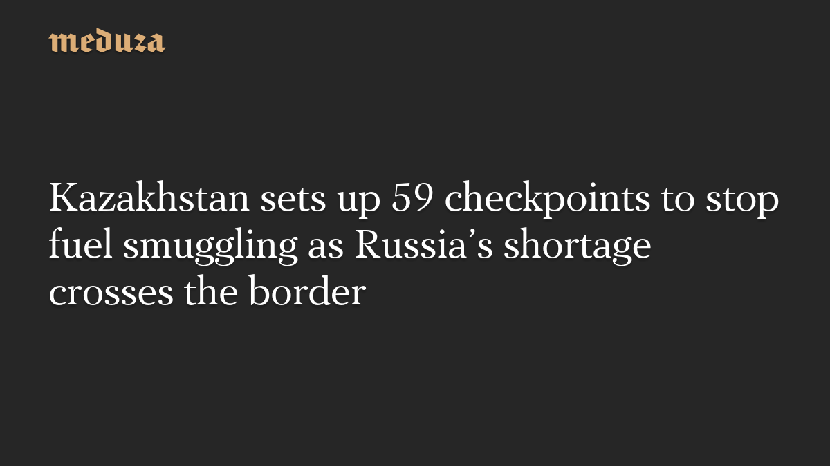 Kazakhstan sets up 59 checkpoints to stop fuel smuggling as Russia’s shortage crosses the border