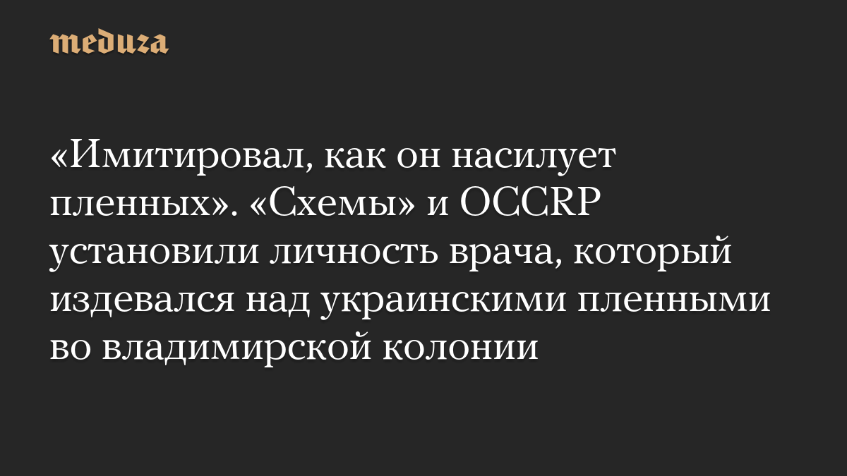 «Имитировал, как он насилует пленных». «Схемы» и OCCRP установили личность врача, который издевался над украинскими пленными во владимирской колонии
