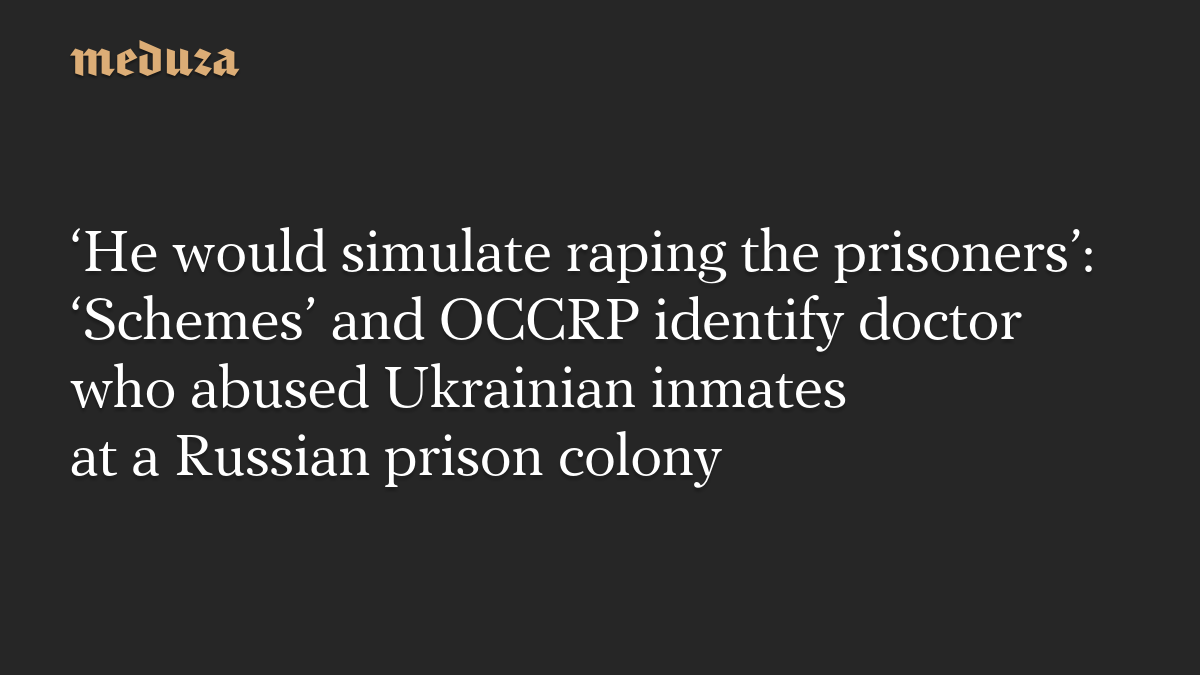 ‘He would simulate raping the prisoners’: ‘Schemes’ and OCCRP identify doctor who abused Ukrainian inmates at a Russian prison colony