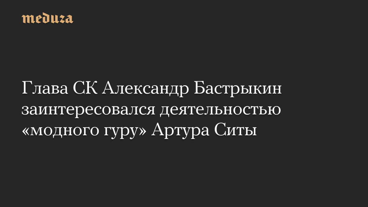 Глава СК Александр Бастрыкин заинтересовался деятельностью «модного гуру» Артура Ситы