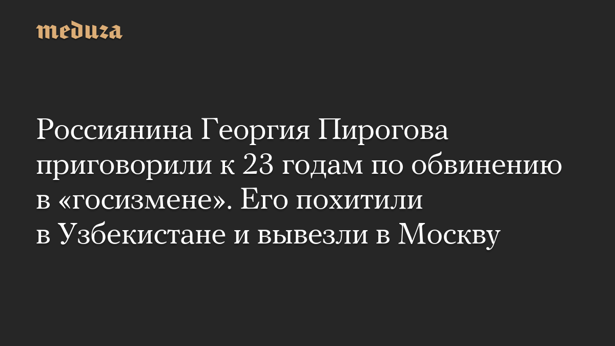 Россиянина Георгия Пирогова приговорили к 23 годам по обвинению в «госизмене». Его похитили в Узбекистане и вывезли в Москву