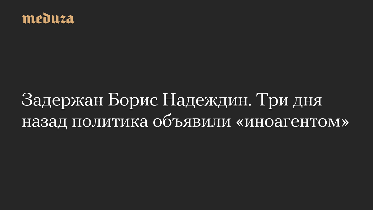 Задержан Борис Надеждин. Три дня назад политика объявили «иноагентом»