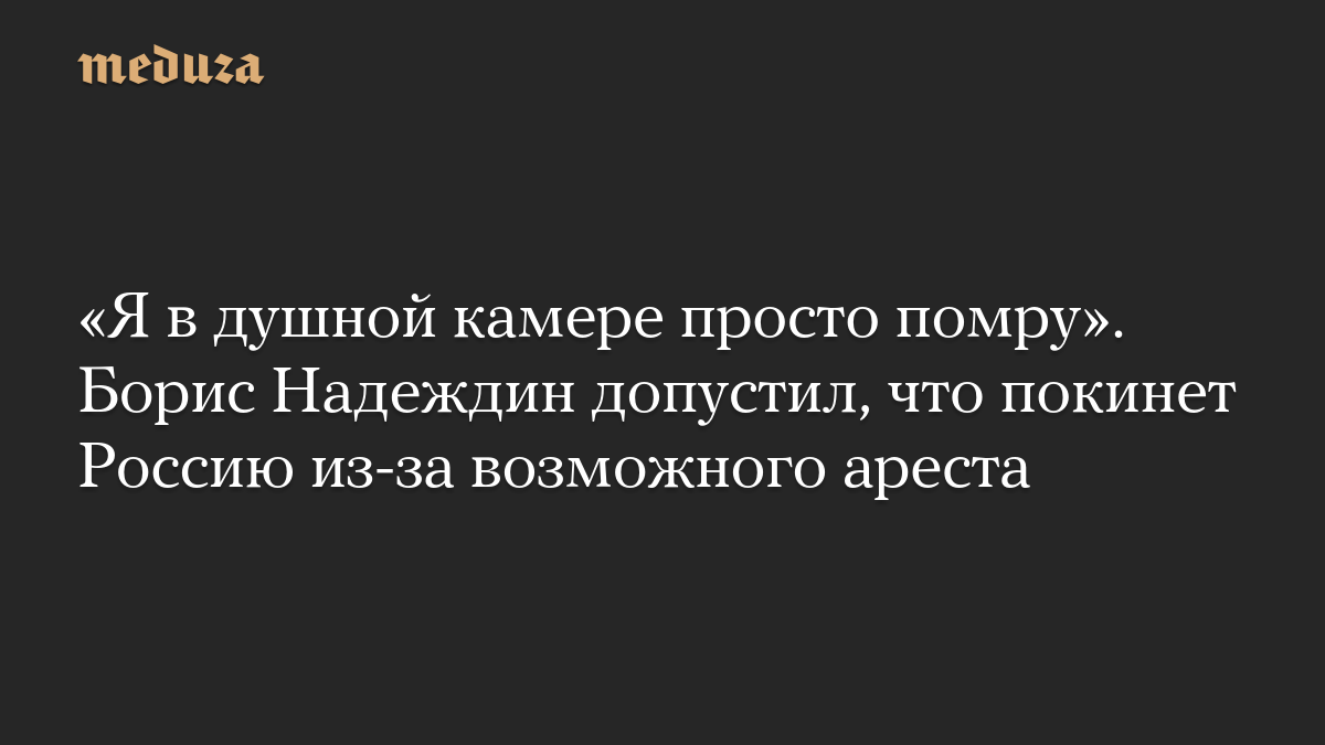 «Я в душной камере просто помру». Борис Надеждин допустил, что покинет Россию из-за возможного ареста