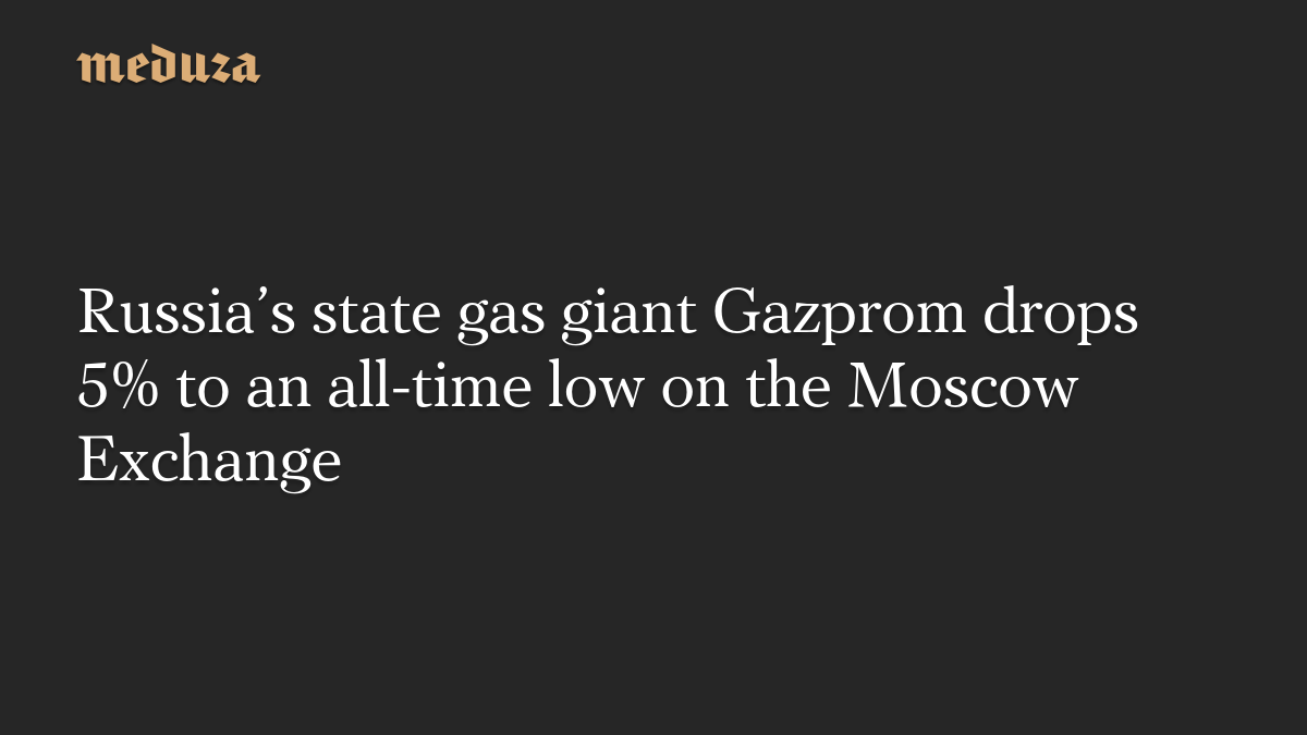 Russia’s state gas giant Gazprom drops 5% to an all-time low on the Moscow Exchange
