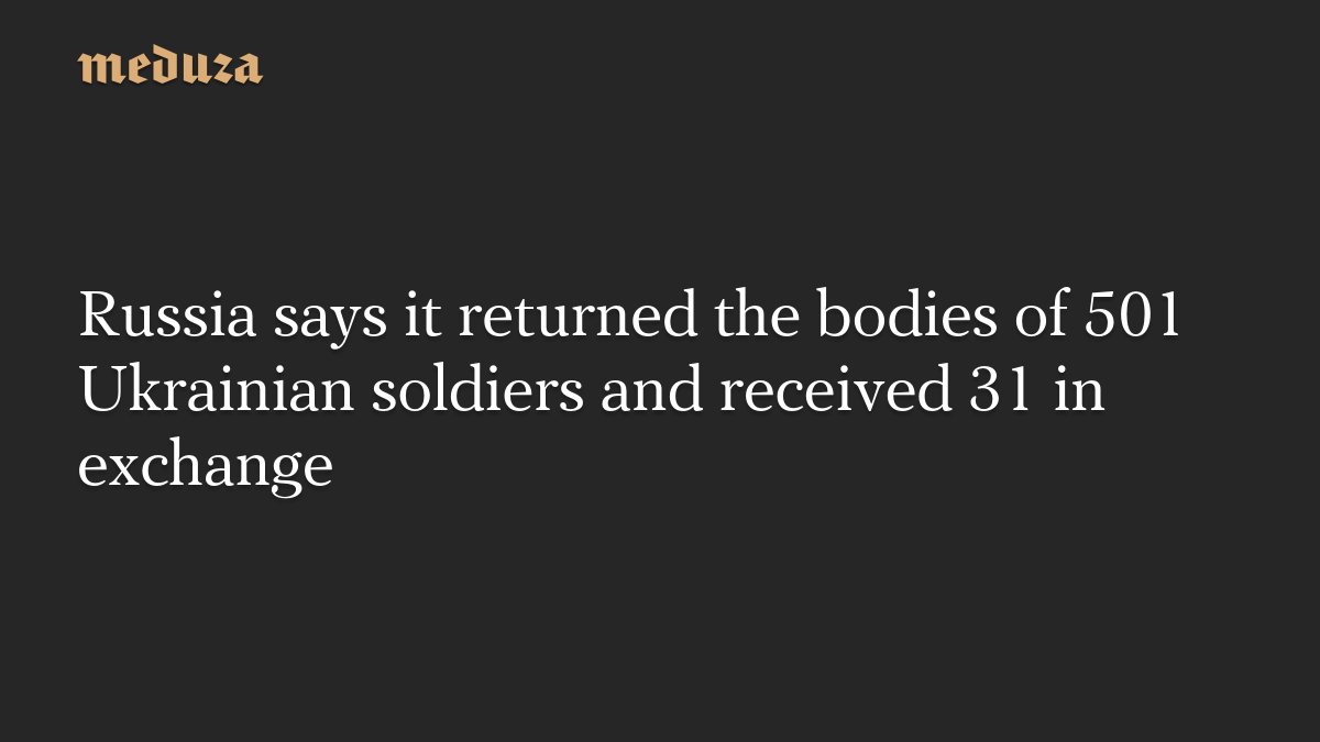 Russia says it returned the bodies of 501 Ukrainian soldiers and received 31 in exchange
