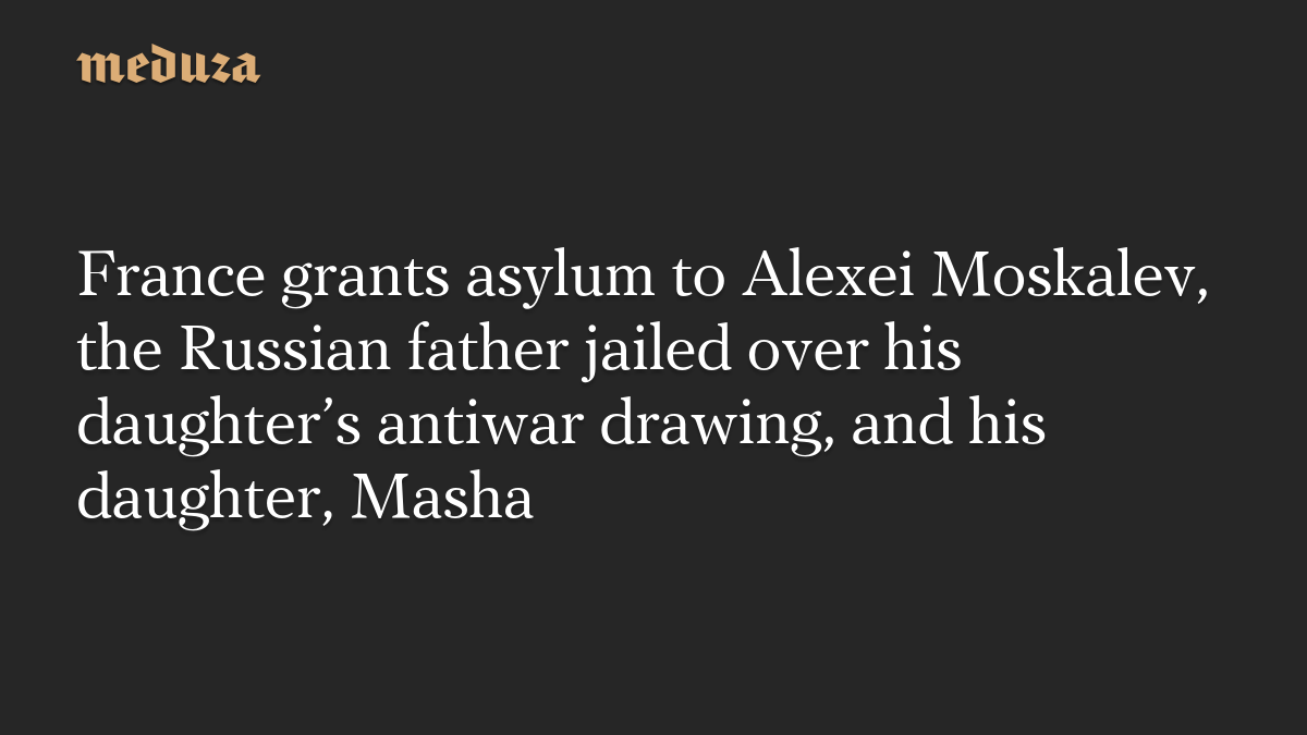France grants asylum to Alexei Moskalev, the Russian father jailed over his daughter’s antiwar drawing, and his daughter, Masha