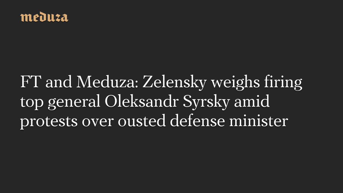FT and Meduza: Zelensky weighs firing top general Oleksandr Syrsky amid protests over ousted defense minister