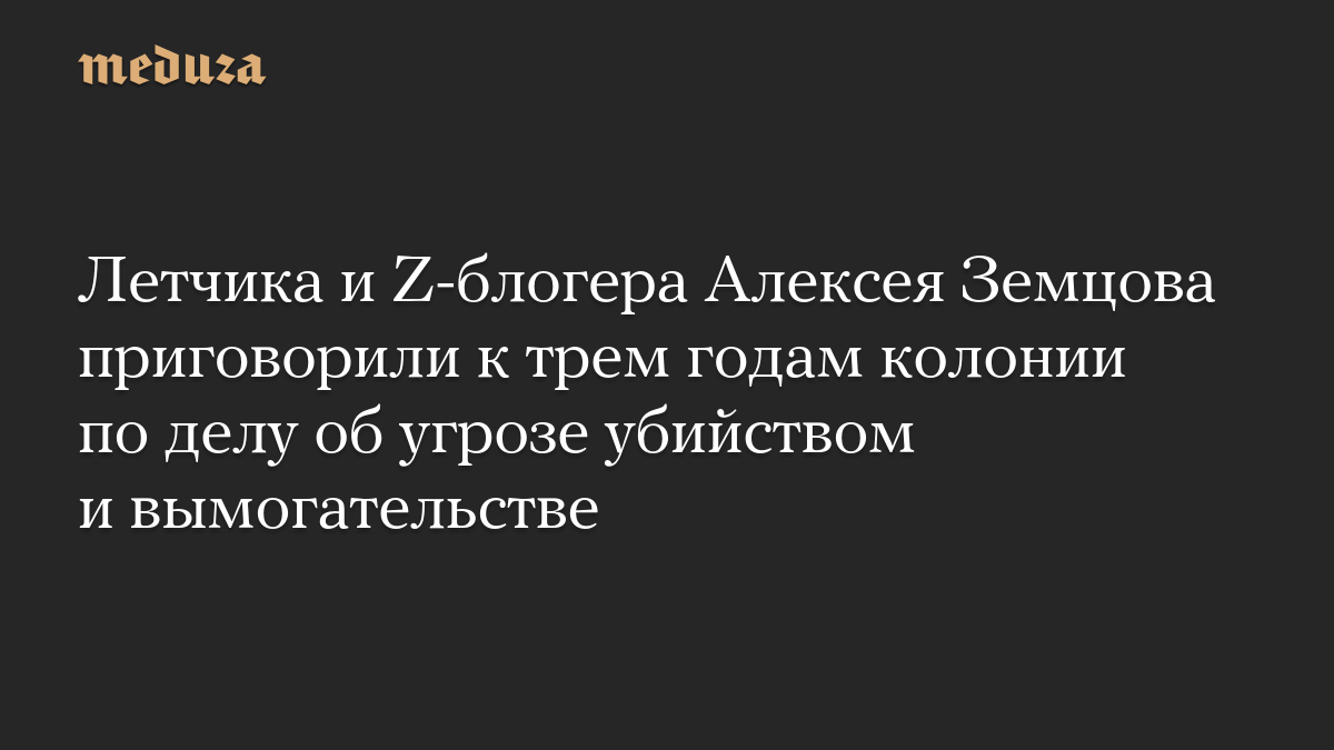 Летчика и Z-блогера Алексея Земцова приговорили к трем годам колонии по делу об угрозе убийством и вымогательстве