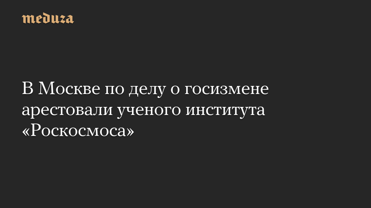 В Москве по делу о госизмене арестовали ученого института «Роскосмоса»