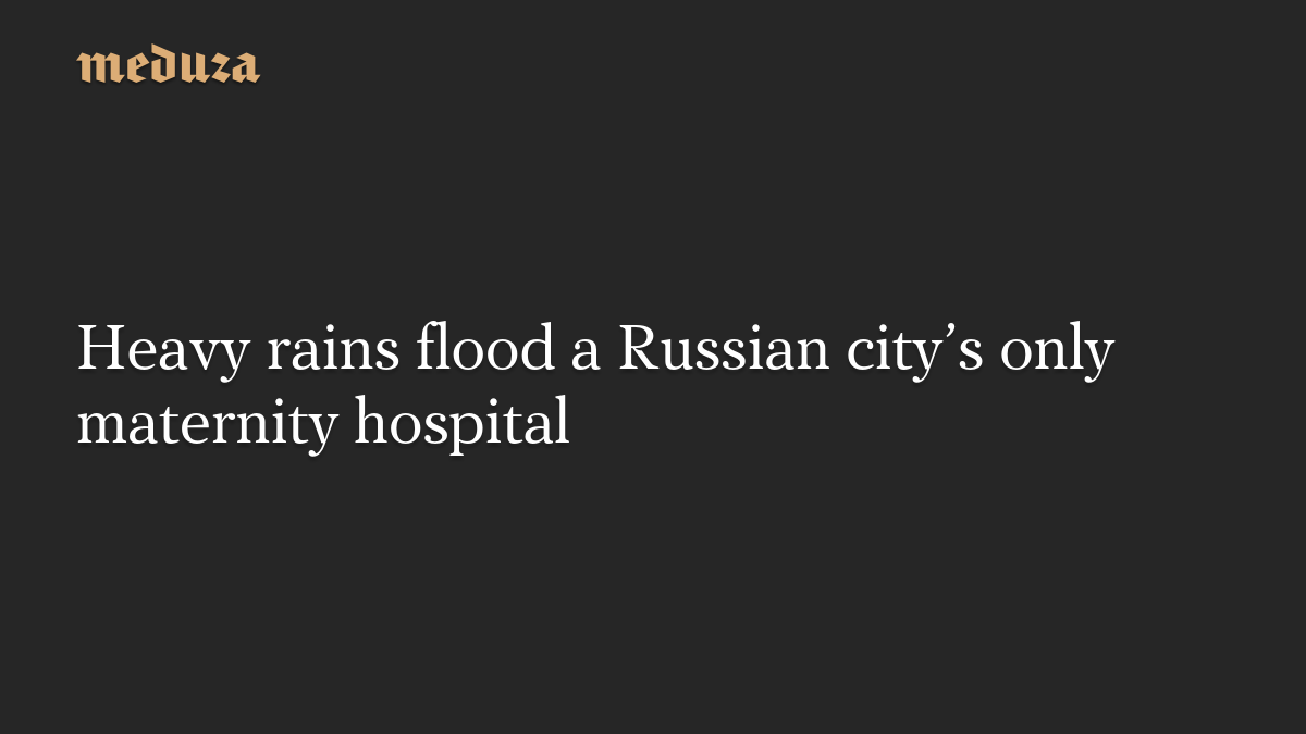 Heavy rains flood a Russian city’s only maternity hospital