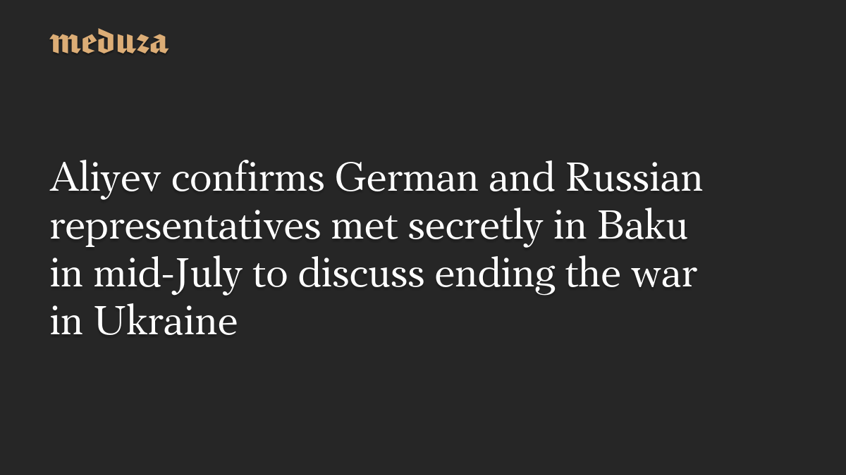 Aliyev confirms German and Russian representatives met secretly in Baku in mid-July to discuss ending the war in Ukraine
