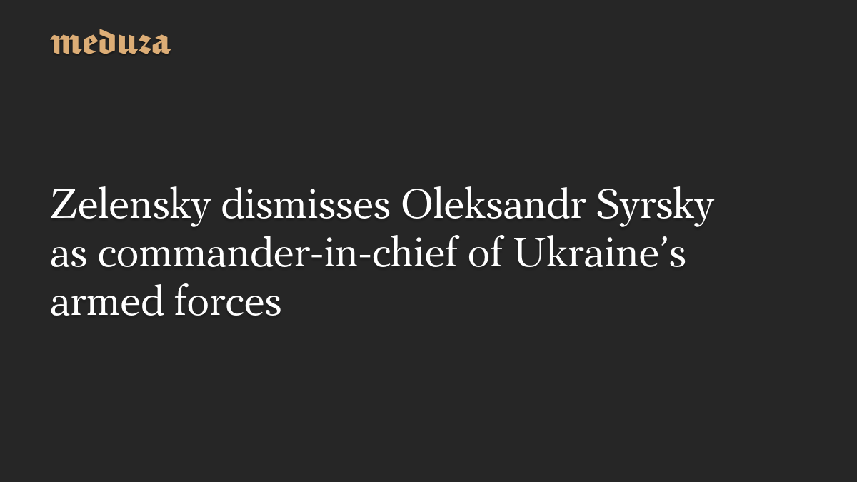 Zelensky dismisses Oleksandr Syrsky as commander-in-chief of Ukraine’s armed forces