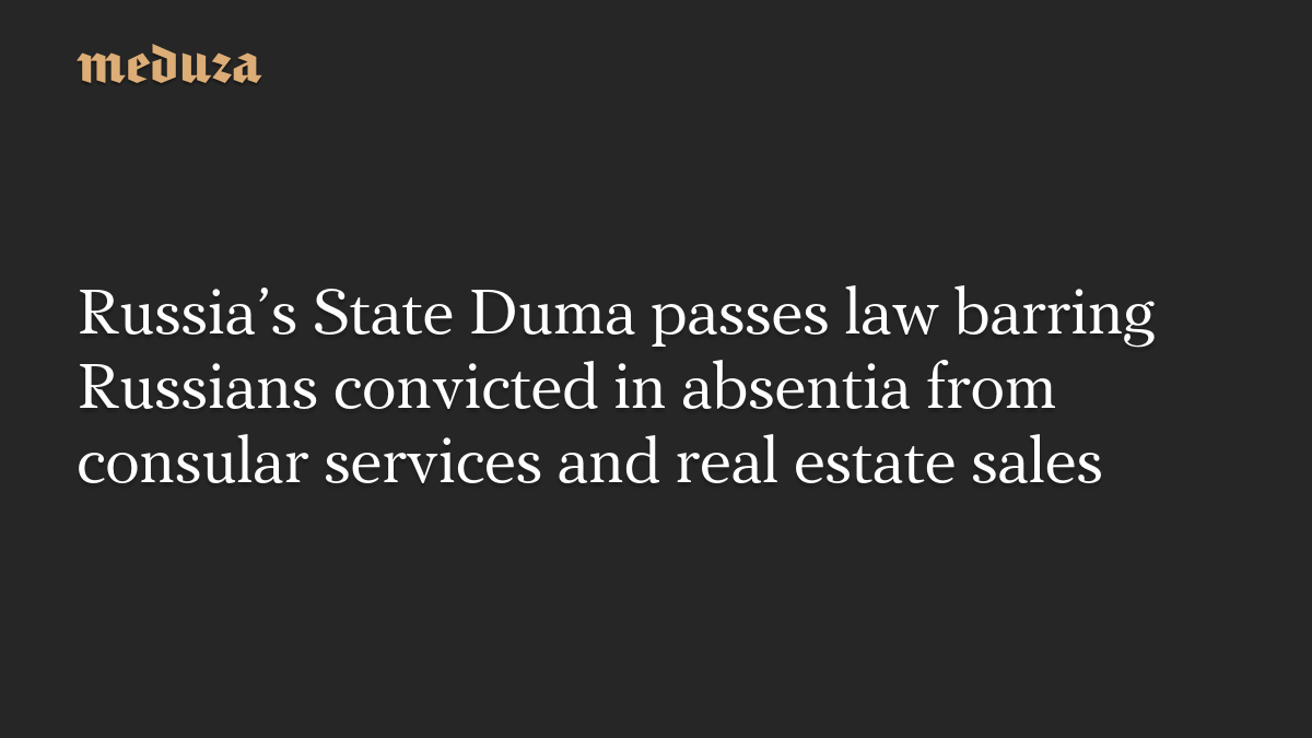Russia’s State Duma passes law barring Russians convicted in absentia from consular services and real estate sales