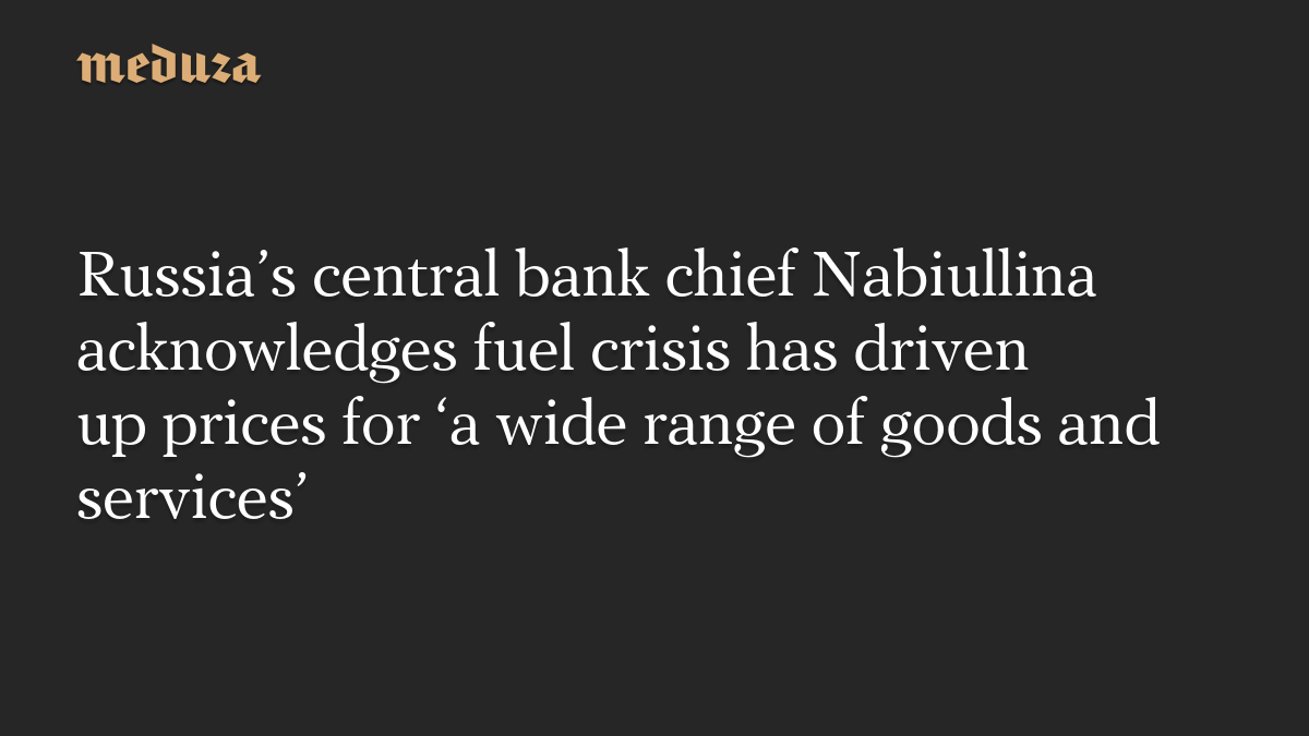 Russia’s central bank chief Nabiullina acknowledges fuel crisis has driven up prices for ‘a wide range of goods and services’