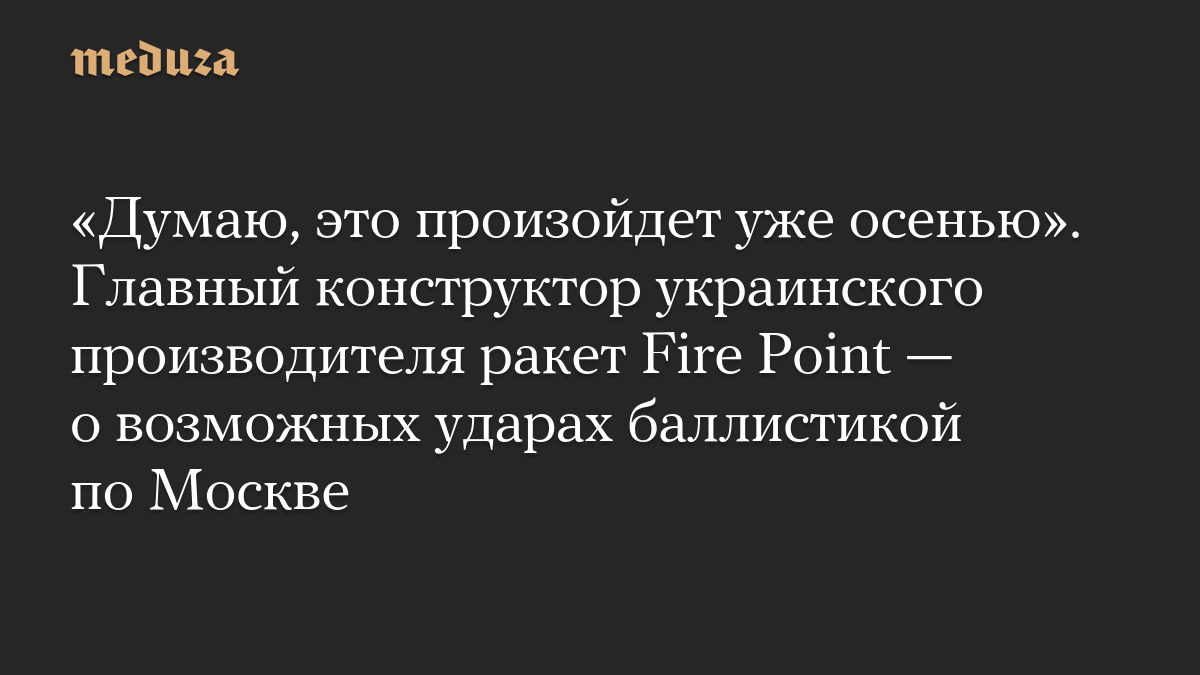 «Думаю, это произойдет уже осенью». Главный конструктор украинского производителя ракет Fire Point — о возможных ударах баллистикой по Москве