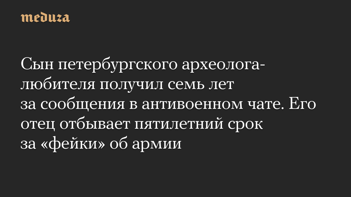 Сын петербургского археолога-любителя получил семь лет за сообщения в антивоенном чате. Его отец отбывает пятилетний срок за «фейки» об армии