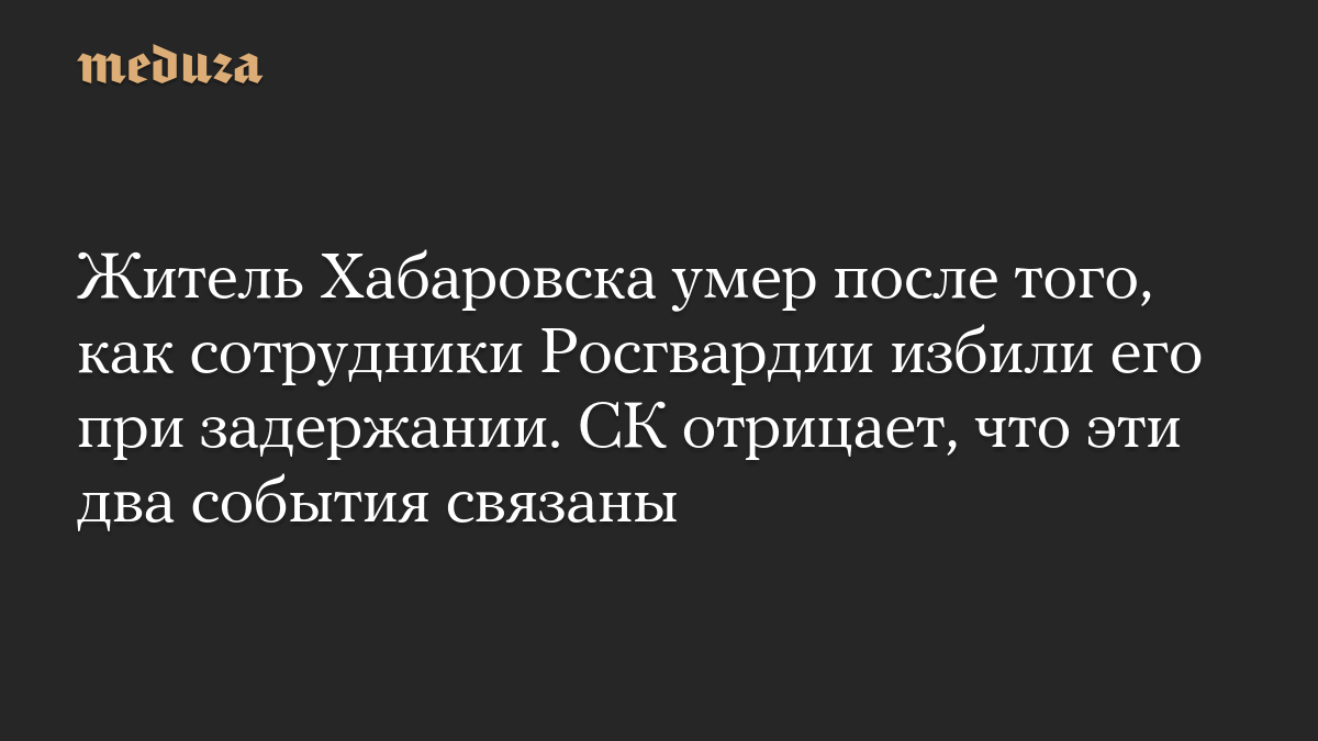 Житель Хабаровска умер после того, как сотрудники Росгвардии избили его при задержании. СК отрицает, что эти два события связаны
