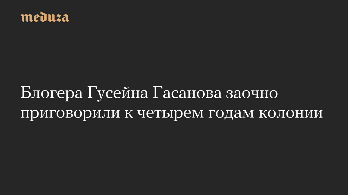 Блогера Гусейна Гасанова заочно приговорили к четырем годам колонии