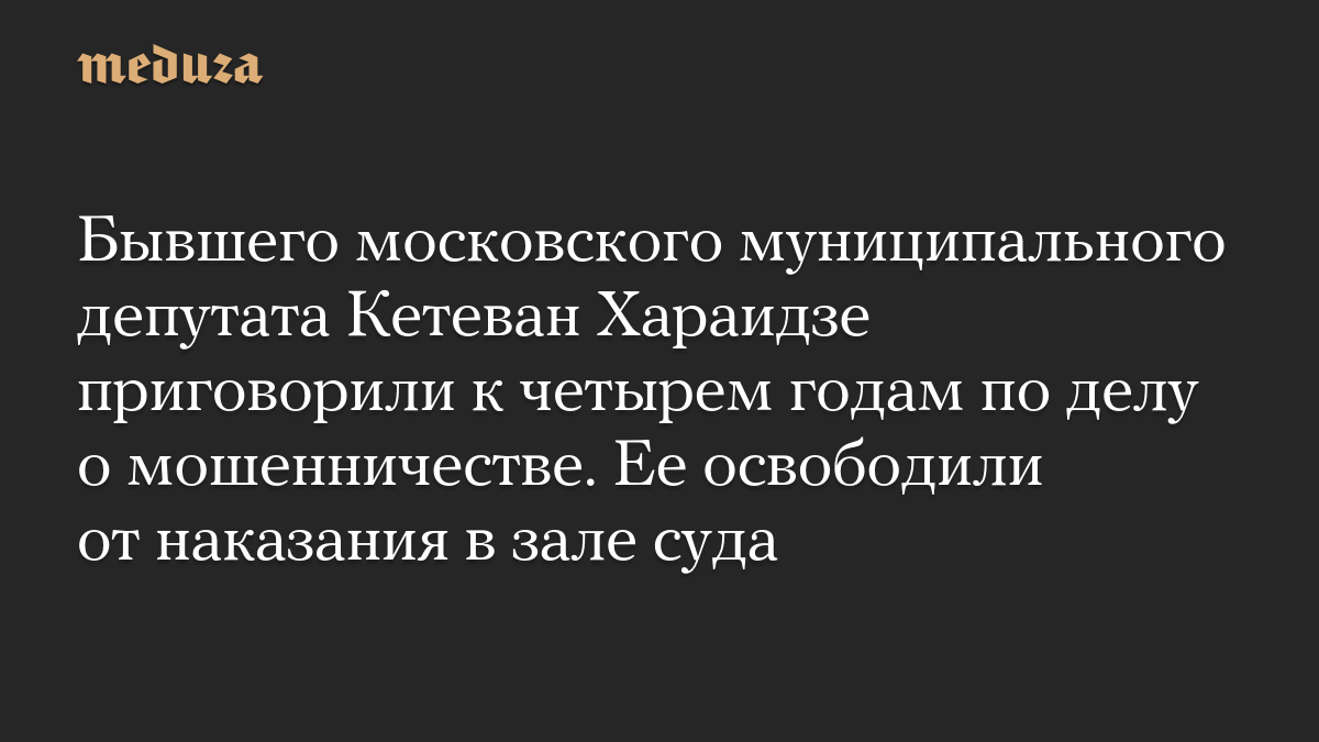 Бывшего московского муниципального депутата Кетеван Хараидзе приговорили к четырем годам по делу о мошенничестве. Ее освободили от наказания в зале суда