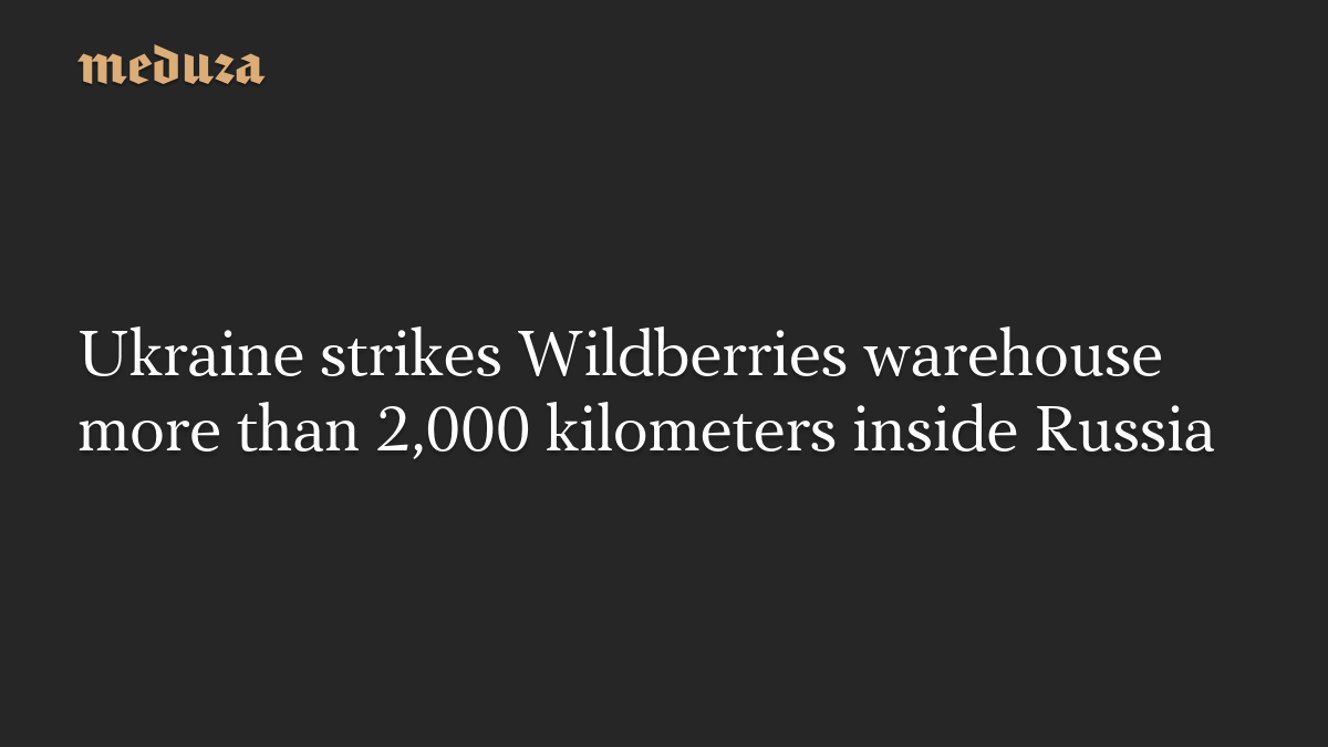 Ukraine strikes Wildberries warehouse more than 2,000 kilometers inside Russia
