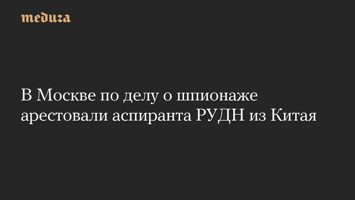 В Москве по делу о шпионаже арестовали аспиранта РУДН из Китая