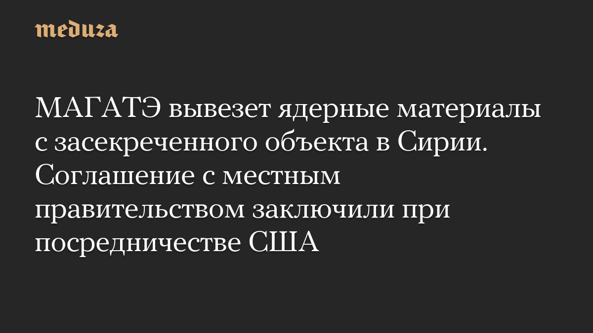 МАГАТЭ вывезет ядерные материалы с засекреченного объекта в Сирии. Соглашение с местным правительством заключили при посредничестве США