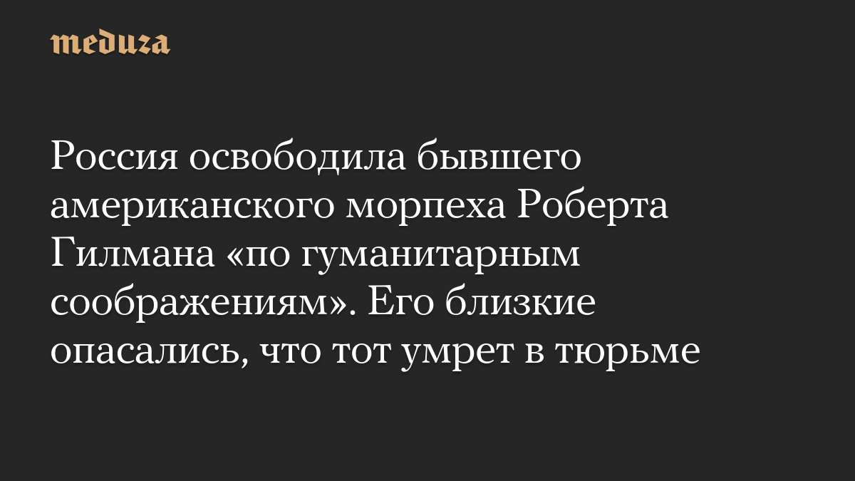 Россия освободила бывшего американского морпеха Роберта Гилмана «по гуманитарным соображениям». Его близкие опасались, что тот умрет в тюрьме