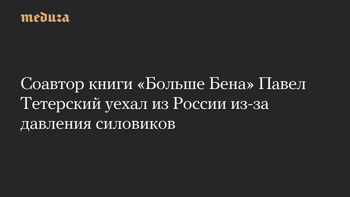 Соавтор книги «Больше Бена» Павел Тетерский уехал из России из-за давления силовиков