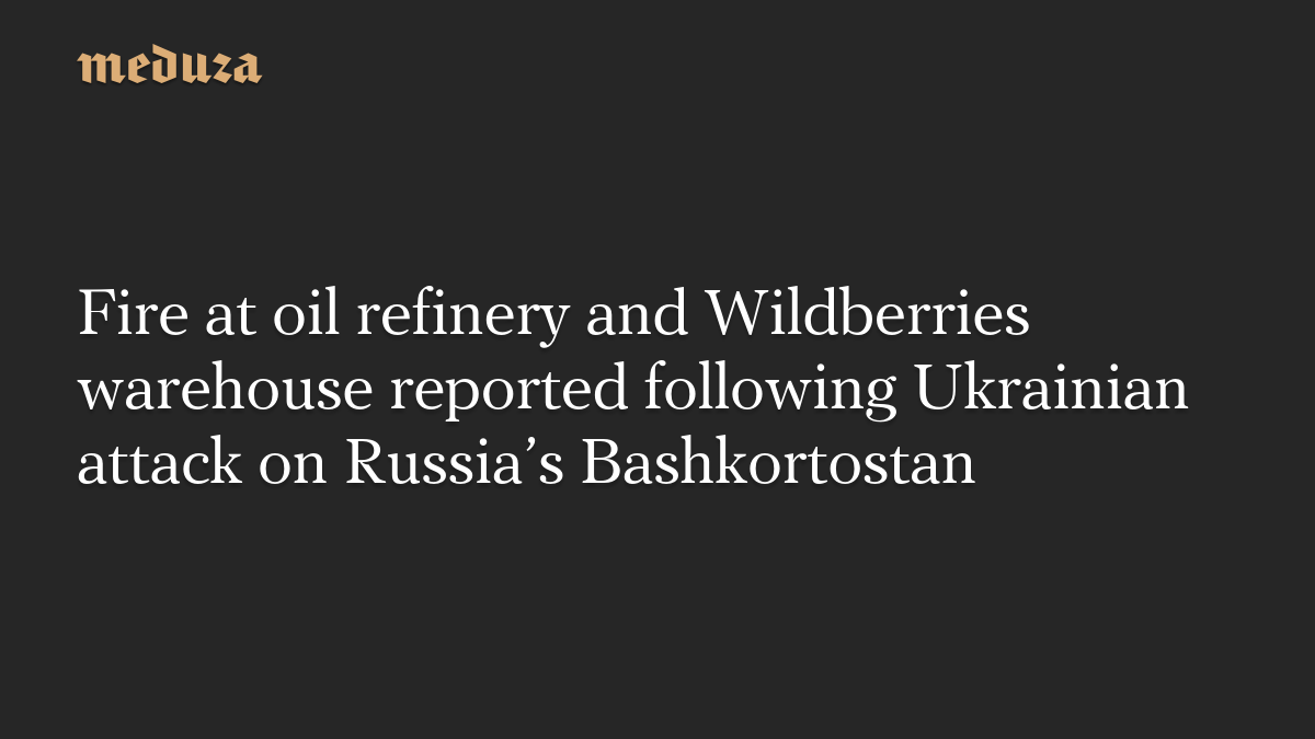 Fire at oil refinery and Wildberries warehouse reported following Ukrainian attack on Russia's Bashkortostan