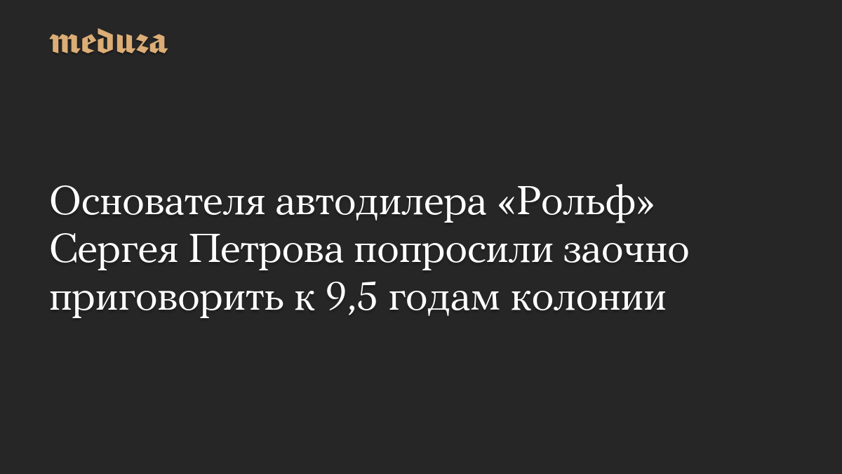 Основателя автодилера «Рольф» Сергея Петрова попросили заочно приговорить к 9,5 годам колонии