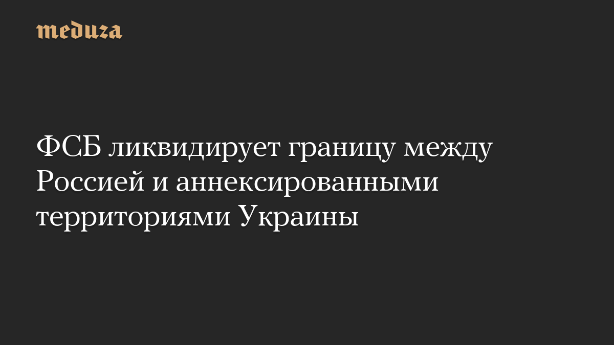 ФСБ ликвидирует границу между Россией и аннексированными территориями Украины