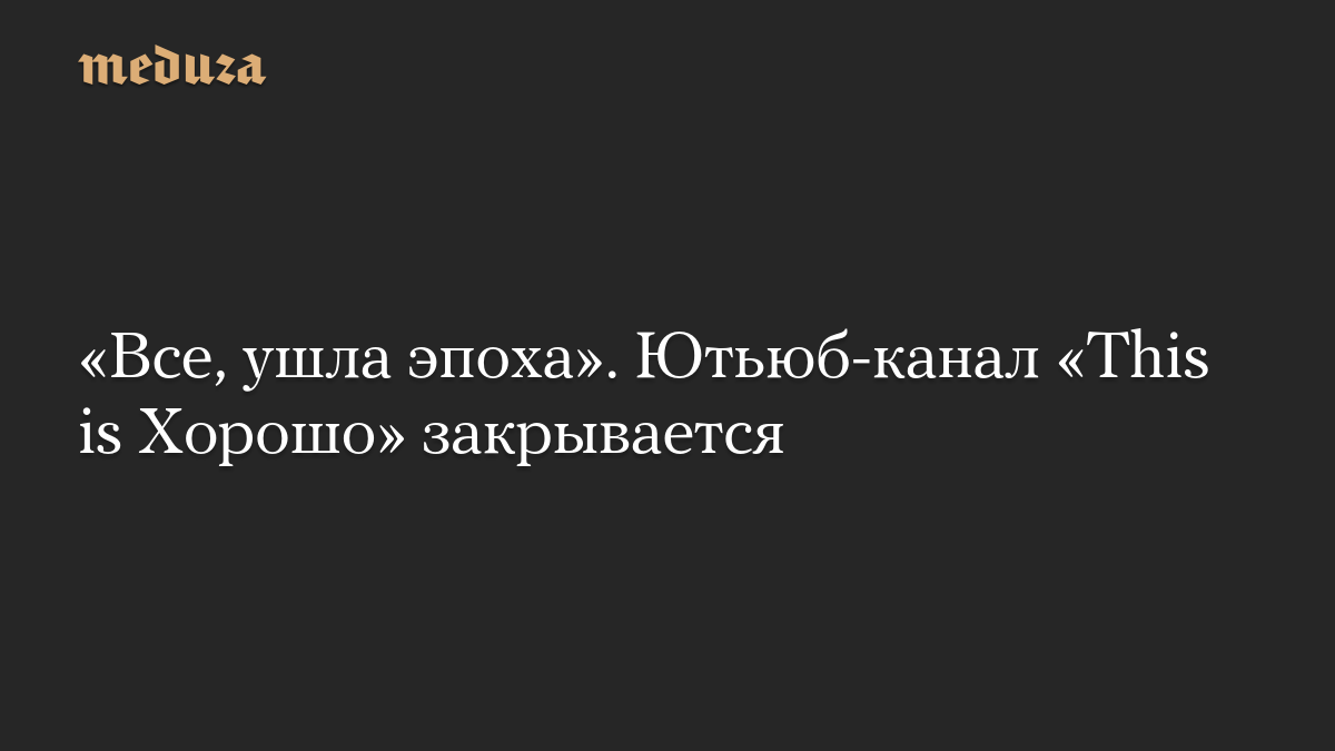 «Все, ушла эпоха». Ютьюб-канал «This is Хорошо» закрывается