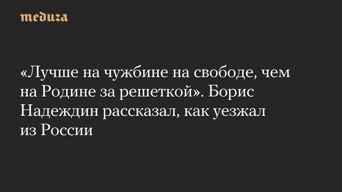 «Лучше на чужбине на свободе, чем на Родине за решеткой». Борис Надеждин рассказал, как уезжал из России