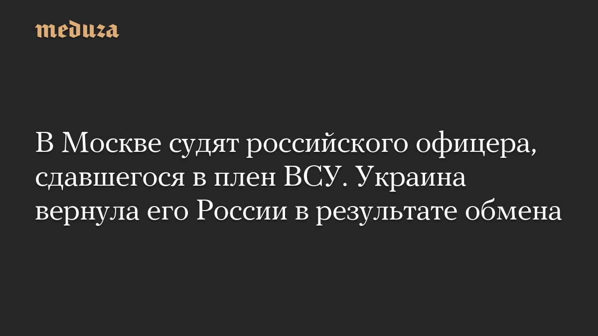 В Москве судят российского офицера, сдавшегося в плен ВСУ. Украина вернула его России в результате обмена