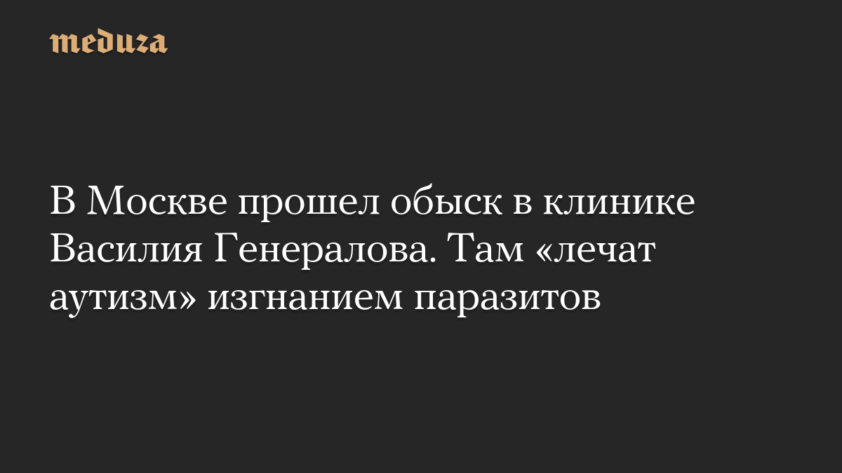 В Москве прошел обыск в клинике Василия Генералова. Там «лечат аутизм» изгнанием паразитов