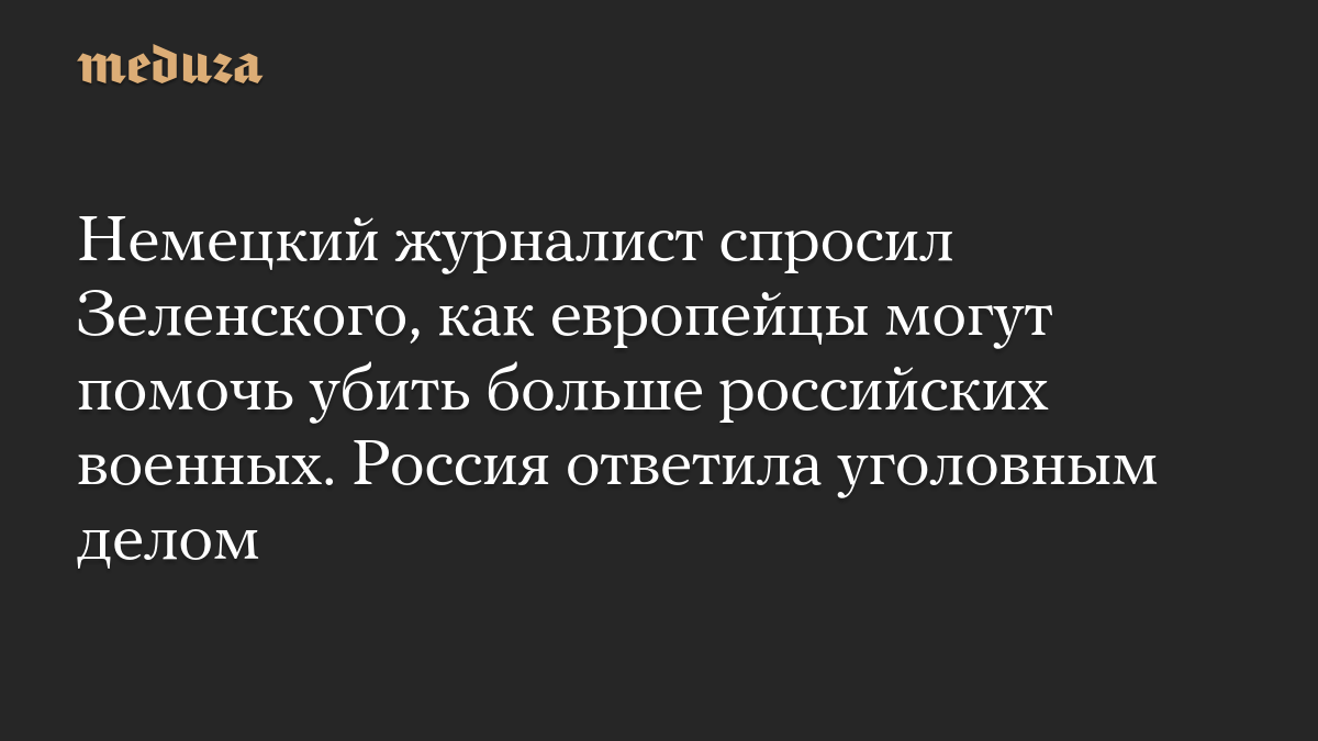 Немецкий журналист спросил Зеленского, как европейцы могут помочь убить больше российских военных. Россия ответила уголовным делом