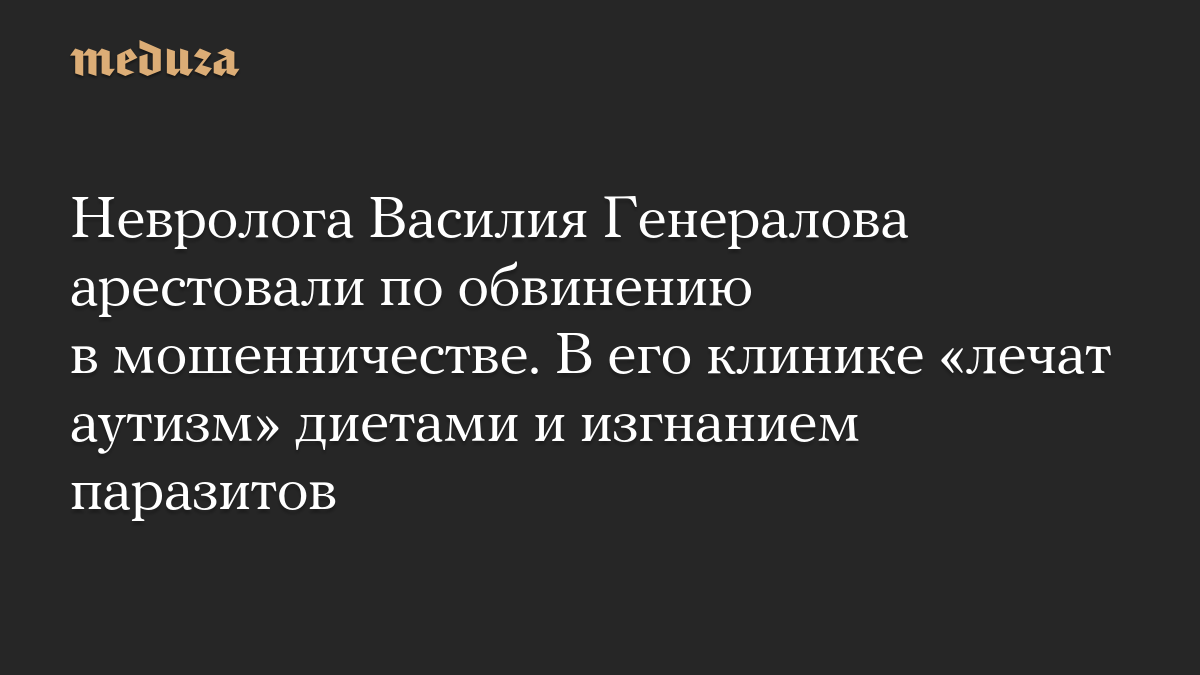 Невролога Василия Генералова арестовали по обвинению в мошенничестве. В его клинике «лечат аутизм» диетами и изгнанием паразитов