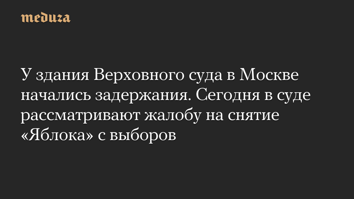 У здания Верховного суда в Москве начались задержания. Сегодня в суде рассматривают жалобу на снятие «Яблока» с выборов