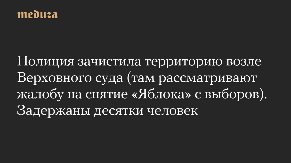 Полиция зачистила территорию возле Верховного суда (там рассматривают жалобу на снятие «Яблока» с выборов). Задержаны десятки человек