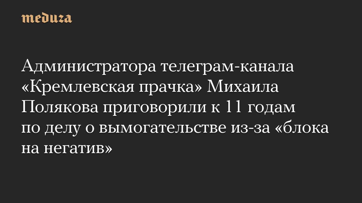 Администратора телеграм-канала «Кремлевская прачка» Михаила Полякова приговорили к 11 годам по делу о вымогательстве из-за «блока на негатив»