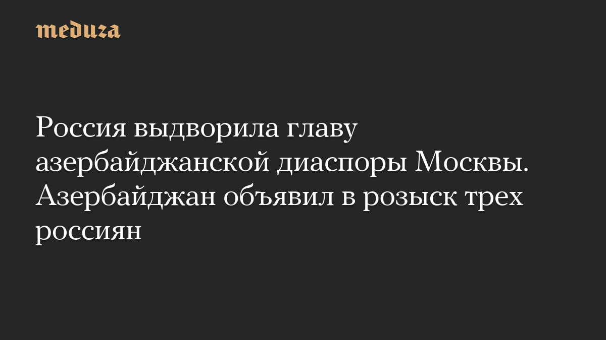 Россия выдворила главу азербайджанской диаспоры Москвы. Азербайджан объявил в розыск трех россиян