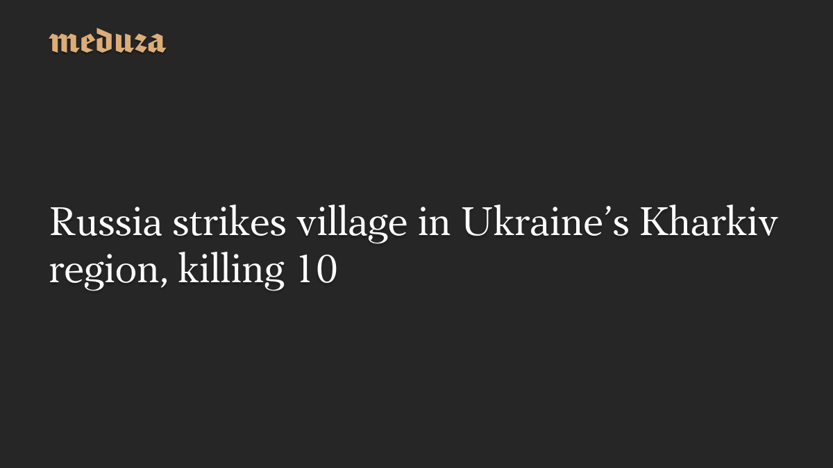 Russia strikes village in Ukraine’s Kharkiv region, killing 10