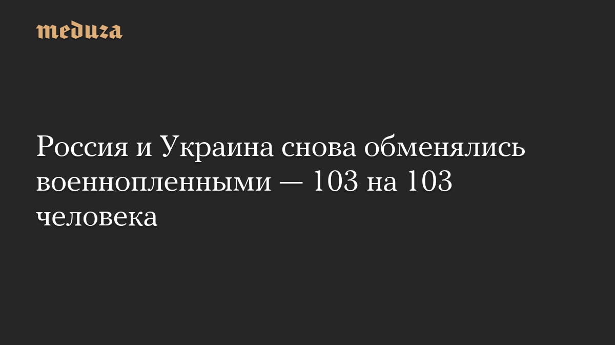 Россия и Украина снова обменялись военнопленными — 103 на 103 человека