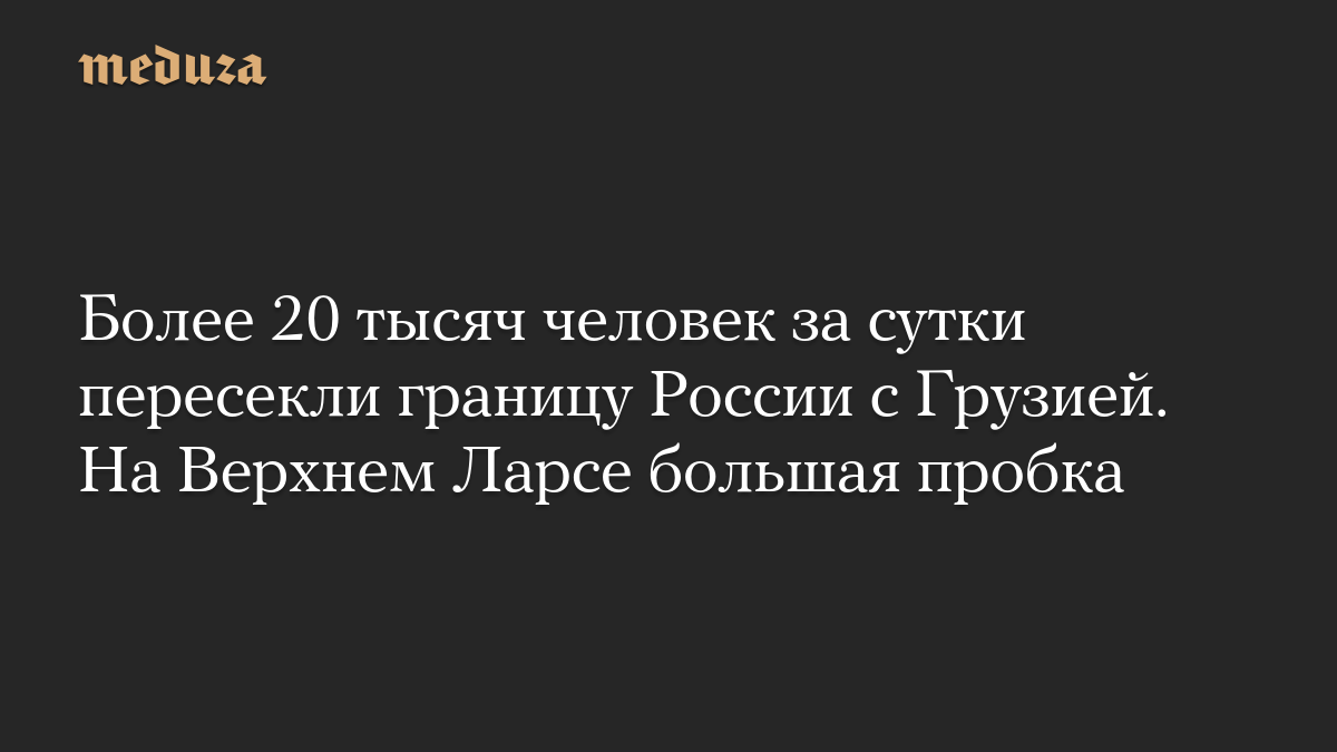 Более 20 тысяч человек за сутки пересекли границу России с Грузией. На Верхнем Ларсе большая пробка
